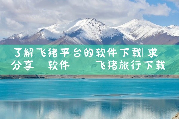 了解飞猪平台的软件下载
